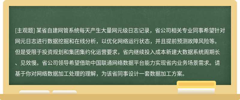 某省自建网管系统每天产生大量网元级日志记录，省公司相关专业同事希望针对网元日志进行数据挖掘和在线分析，以优化网络运行状态，并且提前预测故障风险等。但是受限于投资规划和集团集约化运营要求，省内继续投入成本新建大数据系统周期长、见效慢。省公司领导希望借助中国联通网络数据平台能力实现省内业务场景需求。请基于你对网络数据加工处理的理解，为该省同事设计一套数据加工方案。