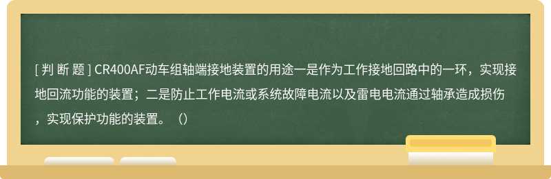 CR400AF动车组轴端接地装置的用途一是作为工作接地回路中的一环，实现接地回流功能的装置；二是防止工作电流或系统故障电流以及雷电电流通过轴承造成损伤，实现保护功能的装置。（）