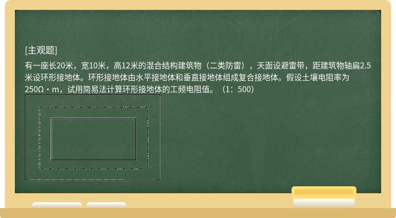 有一座长20米，宽10米，高12米的混合结构建筑物（二类防雷），天面设避雷带，距建筑物轴扁2.5米设环形接地体。环形接地体由水平接地体和垂直接地体组成复合接地体。假设土壤电阻率为250Ω·m，试用简易法计算环形接地体的工频电阻值。（1：500）