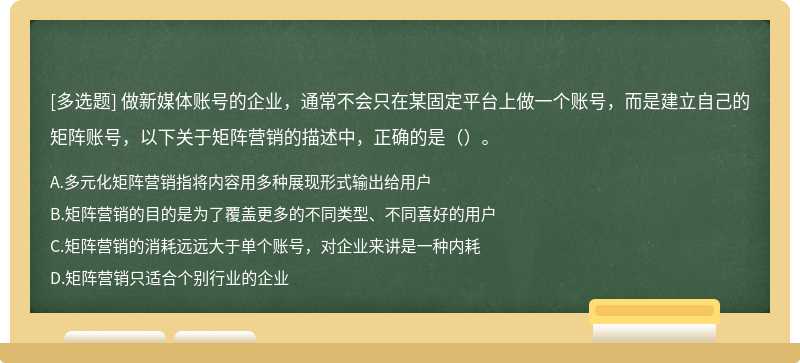 做新媒体账号的企业，通常不会只在某固定平台上做一个账号，而是建立自己的矩阵账号，以下关于矩阵营销的描述中，正确的是（）。