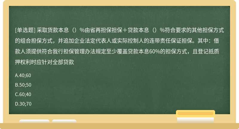 采取货款本息（）%由省再担保担保＋贷款本息（）%符合要求的其他担保方式的组合担保方式，并追加企业法定代表人或实际控制人的连带责任保证担保。其中：借款人须提供符合我行担保管理办法规定至少覆盖贷款本息60%的担保方式，且登记抵质押权利时应针对全部贷款