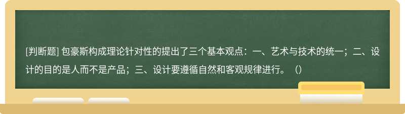 包豪斯构成理论针对性的提出了三个基本观点：一、艺术与技术的统一；二、设计的目的是人而不是产品；三、设计要遵循自然和客观规律进行。（）