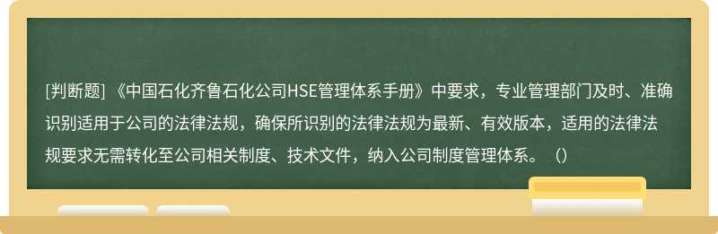 《中国石化齐鲁石化公司HSE管理体系手册》中要求，专业管理部门及时、准确识别适用于公司的法律法规，确保所识别的法律法规为最新、有效版本，适用的法律法规要求无需转化至公司相关制度、技术文件，纳入公司制度管理体系。（）