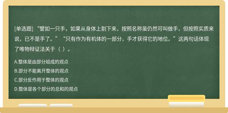 “譬如一只手，如果从身体上割下来，按照名称虽仍然可叫做手，但按照实质来说，已不是手了。”“只有作为有机体的一部分，手才获得它的地位。”这两句话体现了唯物辩证法关于（  ）。