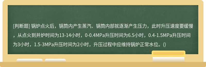 锅炉点火后，锅筒内产生蒸汽、锅筒内部就逐渐产生压力，此时升压速度要缓慢，从点火到并炉时间为13-14小时，0-0.4MPa升压时间为6.5小时，0.4-1.5MPa升压时间为3小时，1.5-3MPa升压时间为2小时，升压过程中应维持锅炉正常水位。()