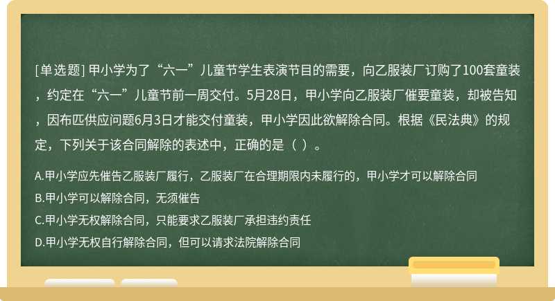 甲小学为了“六一”儿童节学生表演节目的需要，向乙服装厂订购了100套童装，约定在“六一”儿童节前一周交付。5月28日，甲小学向乙服装厂催要童装，却被告知，因布匹供应问题6月3日才能交付童装，甲小学因此欲解除合同。根据《民法典》的规定，下列关于该合同解除的表述中，正确的是（  ）。