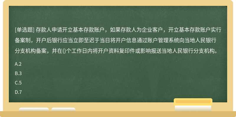 存款人申请开立基本存款账户，如果存款人为企业客户，开立基本存款账户实行备案制，开户后银行应当立即至迟于当日将开户信息通过账户管理系统向当地人民银行分支机构备案，并在()个工作日内将开户资料复印件或影响报送当地人民银行分支机构。