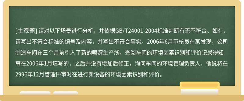 请对以下场景进行分析，并依据GB/T24001-2004标准判断有无不符合。如有，请写出不符合标准的编号及内容，并写出不符合事实。2006年6月审核员在某发现，公司制造车间在三个月前引入了新的喷漆生产线，查阅车间的环境因素识别和评价记录得知事在2006年1月填写的，之后并没有增加后修正，询问车间的环境管理负责人，他说将在2996年12月管理评审时在进行新设备的环境因素识别和评价。