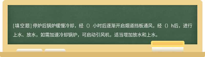 停炉后锅炉缓慢冷却，经（）小时后逐渐开启烟道挡板通风，经（）h后，进行上水、放水，如需加速冷却锅炉，可启动引风机，适当增加放水和上水。