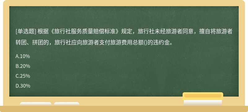 根据《旅行社服务质量赔偿标准》规定，旅行社未经旅游者同意，擅自将旅游者转团、拼团的，旅行社应向旅游者支付旅游费用总额()的违约金。