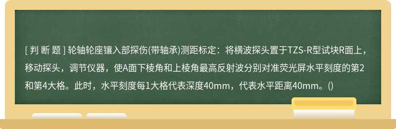 轮轴轮座镶入部探伤(带轴承)测距标定：将横波探头置于TZS-R型试块R面上，移动探头，调节仪器，使A面下棱角和上棱角最高反射波分别对准荧光屏水平刻度的第2和第4大格。此时，水平刻度每1大格代表深度40mm，代表水平距离40mm。()