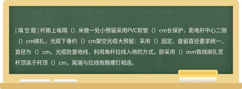 杆路上每隔（）米做一处小预留采用PVC软管（）cm长保护，距电杆中心二侧（）cm绑扎，光缆下垂约（）cm架空光缆大预留：采用（）固定，盘留直径要求统一，直径为（）cm。光缆防雷地线，利用角杆拉线入地的方式，即采用（）mm铁线绑扎至杆顶高于杆顶（）cm，尾端与拉线抱箍螺钉相连。