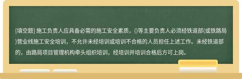 施工负责人应具备必需的施工安全素质，()等主要负责人必须经铁道部(或铁路局)营业线施工安全培训，不允许未经培训或培训不合格的人员担任上述工作。未经铁道部的，由路局项目管理机构牵头组织培训，经培训并培训合格后方可上岗。