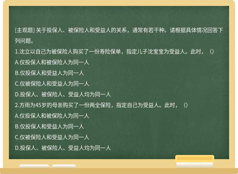 关于投保人、被保险人和受益人的关系，通常有若干种。请根据具体情况回答下列问题。1.沈立以自己为被保险人购买了一份寿险保单，指定儿子沈宝宝为受益人。此时，（）A.仅投保人和被保险人为同一人B.仅投保人和受益人为同一人C.仅被保险人和受益人为同一人D.投保人、被保险人、受益人均为同一人2.方雨为45岁的母亲购买了一份两全保险，指定自己为受益人。此时，（）A.仅投保人和被保险人为同一人B.仅投保人和受益人为同一人C.仅被保险人和受益人为同一人D.投保人、被保险人、受益人均为同一人