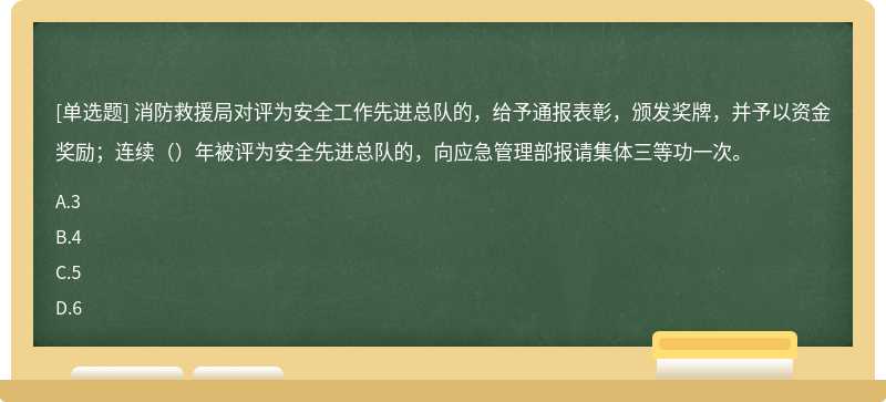 消防救援局对评为安全工作先进总队的，给予通报表彰，颁发奖牌，并予以资金奖励；连续（）年被评为安全先进总队的，向应急管理部报请集体三等功一次。