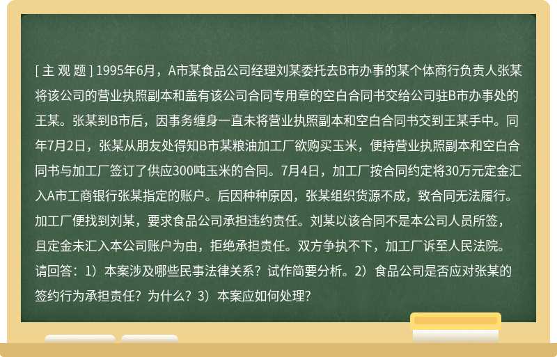 1995年6月，A市某食品公司经理刘某委托去B市办事的某个体商行负责人张某将该公司的营业执照副本和盖有该公司合同专用章的空白合同书交给公司驻B市办事处的王某。张某到B市后，因事务缠身一直未将营业执照副本和空白合同书交到王某手中。同年7月2日，张某从朋友处得知B市某粮油加工厂欲购买玉米，便持营业执照副本和空白合同书与加工厂签订了供应300吨玉米的合同。7月4日，加工厂按合同约定将30万元定金汇入A市工商银行张某指定的账户。后因种种原因，张某组织货源不成，致合同无法履行。加工厂便找到刘某，要求食品公司承担违约责任。刘某以该合同不是本公司人员所签，且定金未汇入本公司账户为由，拒绝承担责任。双方争执不下，加工厂诉至人民法院。请回答：1）本案涉及哪些民事法律关系？试作简要分析。2）食品公司是否应对张某的签约行为承担责任？为什么？3）本案应如何处理？