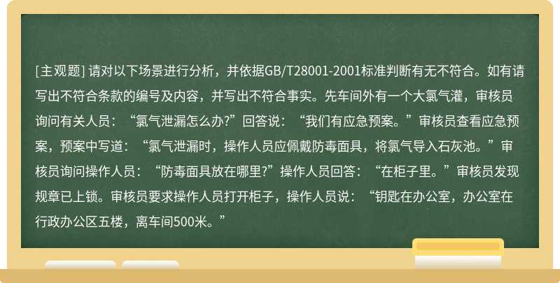 请对以下场景进行分析，并依据GB/T28001-2001标准判断有无不符合。如有请写出不符合条款的编号及内容，并写出不符合事实。先车间外有一个大氯气灌，审核员询问有关人员：“氯气泄漏怎么办?”回答说：“我们有应急预案。”审核员查看应急预案，预案中写道：“氯气泄漏时，操作人员应佩戴防毒面具，将氯气导入石灰池。”审核员询问操作人员：“防毒面具放在哪里?”操作人员回答：“在柜子里。”审核员发现规章已上锁。审核员要求操作人员打开柜子，操作人员说：“钥匙在办公室，办公室在行政办公区五楼，离车间500米。”