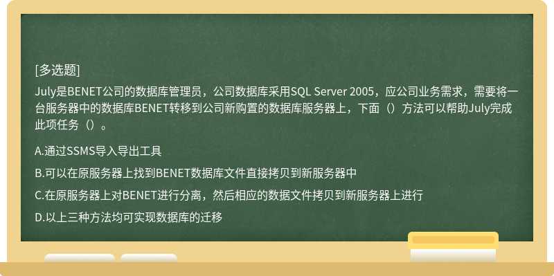 July是BENET公司的数据库管理员，公司数据库采用SQL Server 2005，应公司业务需求，需要将一台服务器中的数据库BENET转移到公司新购置的数据库服务器上，下面（）方法可以帮助July完成此项任务（）。