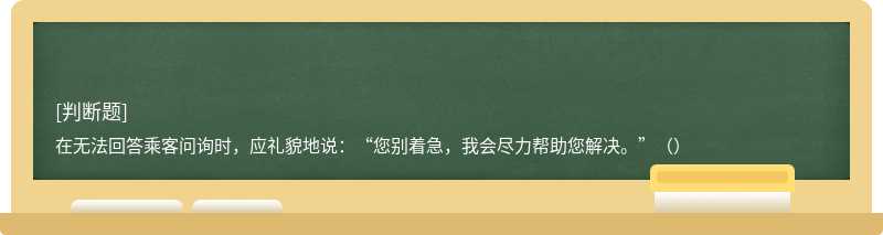 在无法回答乘客问询时，应礼貌地说：“您别着急，我会尽力帮助您解决。”（）