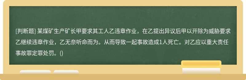 某煤矿生产矿长甲要求其工人乙违章作业，在乙提出异议后甲以开除为威胁要求乙继续违章作业，乙无奈听命而为。从而导致一起事故造成1人死亡。对乙应以重大责任事故罪定罪处罚。()