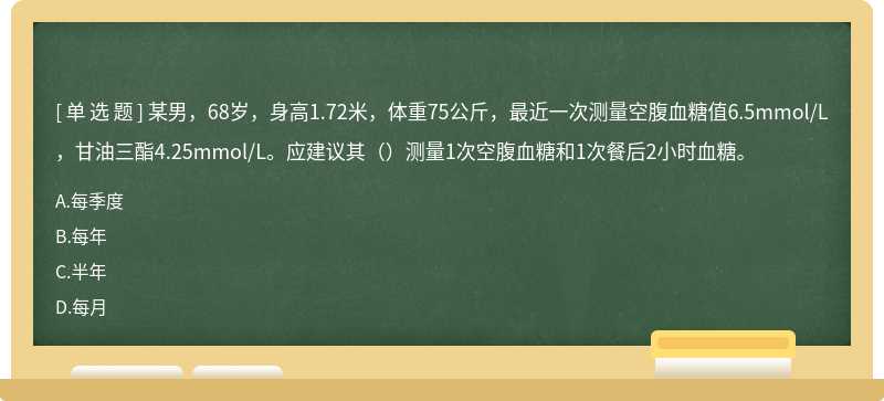 某男，68岁，身高1.72米，体重75公斤，最近一次测量空腹血糖值6.5mmol/L，甘油三酯4.25mmol/L。应建议其（）测量1次空腹血糖和1次餐后2小时血糖。