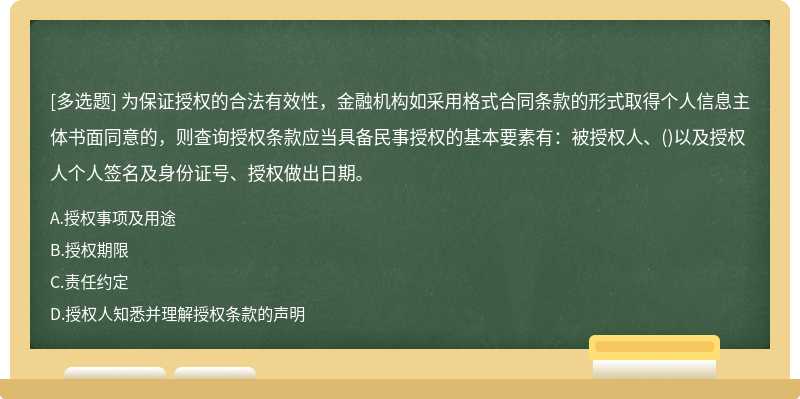 为保证授权的合法有效性，金融机构如采用格式合同条款的形式取得个人信息主体书面同意的，则查询授权条款应当具备民事授权的基本要素有：被授权人、()以及授权人个人签名及身份证号、授权做出日期。