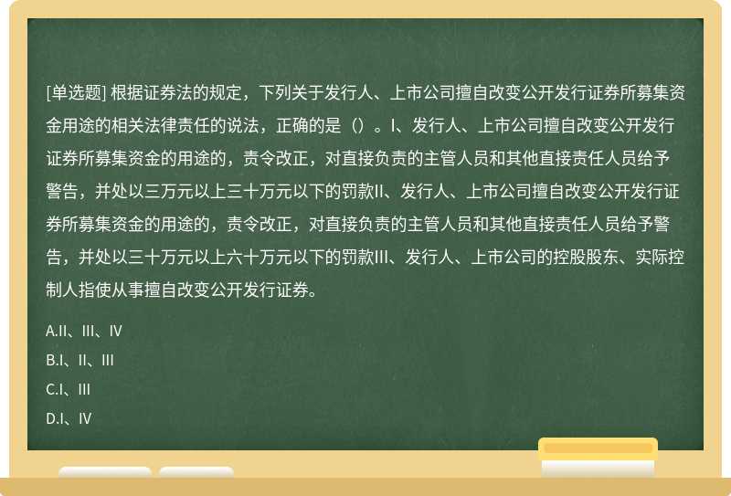 根据证券法的规定，下列关于发行人、上市公司擅自改变公开发行证券所募集资金用途的相关法律责任的说法，正确的是（）。I、发行人、上市公司擅自改变公开发行证券所募集资金的用途的，责令改正，对直接负责的主管人员和其他直接责任人员给予警告，并处以三万元以上三十万元以下的罚款II、发行人、上市公司擅自改变公开发行证券所募集资金的用途的，责令改正，对直接负责的主管人员和其他直接责任人员给予警告，并处以三十万元以上六十万元以下的罚款III、发行人、上市公司的控股股东、实际控制人指使从事擅自改变公开发行证券。