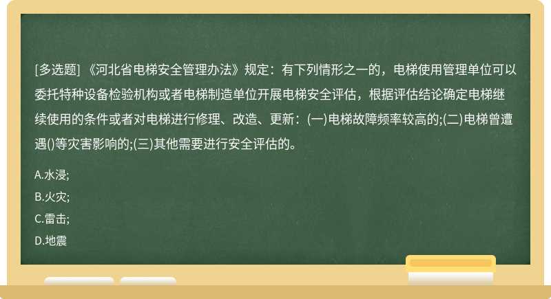 《河北省电梯安全管理办法》规定：有下列情形之一的，电梯使用管理单位可以委托特种设备检验机构或者电梯制造单位开展电梯安全评估，根据评估结论确定电梯继续使用的条件或者对电梯进行修理、改造、更新：(一)电梯故障频率较高的;(二)电梯曾遭遇()等灾害影响的;(三)其他需要进行安全评估的。