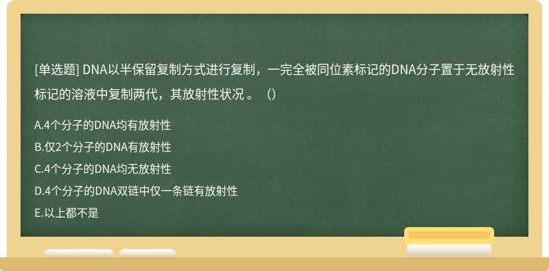 DNA以半保留复制方式进行复制，一完全被同位素标记的DNA分子置于无放射性标记的溶液中复制两代，其放射性状况 。（）