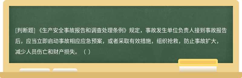 《生产安全事故报告和调查处理条例》规定，事故发生单位负责人接到事故报告后，应当立即启动事故相应应急预案，或者采取有效措施，组织抢救，防止事故扩大，减少人员伤亡和财产损失。（  ）