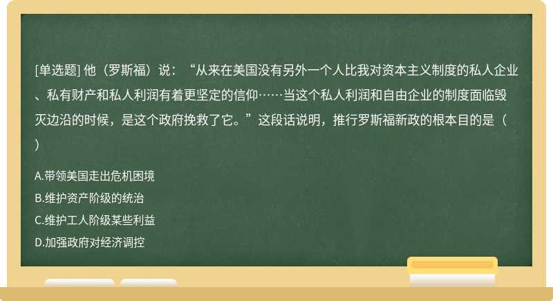 他（罗斯福）说：“从来在美国没有另外一个人比我对资本主义制度的私人企业、私有财产和私人利润有着更坚定的信仰……当这个私人利润和自由企业的制度面临毁灭边沿的时候，是这个政府挽救了它。”这段话说明，推行罗斯福新政的根本目的是（）