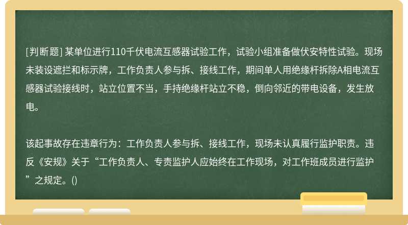 某单位进行110千伏电流互感器试验工作，试验小组准备做伏安特性试验。现场未装设遮拦和标示牌，工作负责人参与拆、接线工作，期间单人用绝缘杆拆除A相电流互感器试验接线时，站立位置不当，手持绝缘杆站立不稳，倒向邻近的带电设备，发生放电。该起事故存在违章行为：工作负责人参与拆、接线工作，现场未认真履行监护职责。违反《安规》关于“工作负责人、专责监护人应始终在工作现场，对工作班成员进行监护”之规定。()