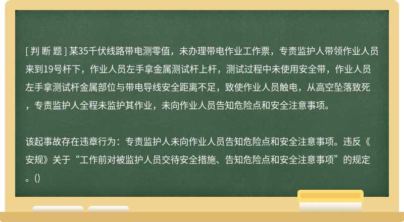 某35千伏线路带电测零值，未办理带电作业工作票，专责监护人带领作业人员来到19号杆下，作业人员左手拿金属测试杆上杆，测试过程中未使用安全带，作业人员左手拿测试杆金属部位与带电导线安全距离不足，致使作业人员触电，从高空坠落致死，专责监护人全程未监护其作业，未向作业人员告知危险点和安全注意事项。该起事故存在违章行为：专责监护人未向作业人员告知危险点和安全注意事项。违反《安规》关于“工作前对被监护人员交待安全措施、告知危险点和安全注意事项”的规定。()