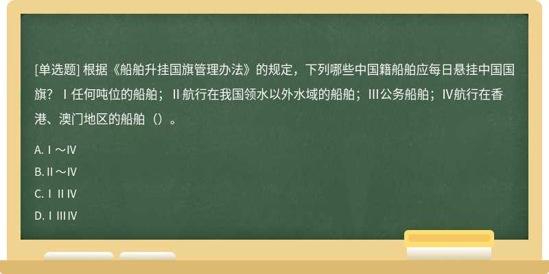 根据《船舶升挂国旗管理办法》的规定，下列哪些中国籍船舶应每日悬挂中国国旗？Ⅰ任何吨位的船舶；Ⅱ航行在我国领水以外水域的船舶；Ⅲ公务船舶；Ⅳ航行在香港、澳门地区的船舶（）。