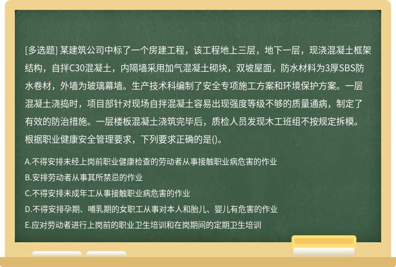 某建筑公司中标了一个房建工程，该工程地上三层，地下一层，现浇混凝土框架结构，自拌C30混凝土，内隔墙采用加气混凝土砌块，双坡屋面，防水材料为3厚SBS防水卷材，外墙为玻璃幕墙。生产技术科编制了安全专项施工方案和环境保护方案。一层混凝土浇捣时，项目部针对现场自拌混凝土容易出现强度等级不够的质量通病，制定了有效的防治措施。一层楼板混凝土浇筑完毕后，质检人员发现木工班组不按规定拆模。根据职业健康安全管理要求，下列要求正确的是()。