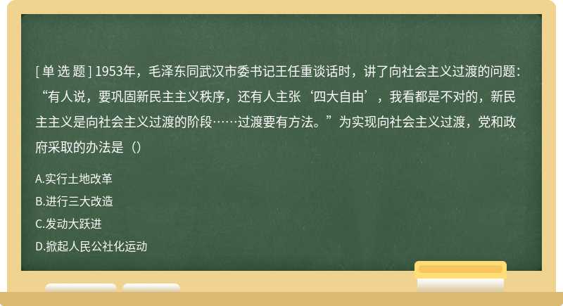 1953年，毛泽东同武汉市委书记王任重谈话时，讲了向社会主义过渡的问题：“有人说，要巩固新民主主义秩序，还有人主张‘四大自由’，我看都是不对的，新民主主义是向社会主义过渡的阶段……过渡要有方法。”为实现向社会主义过渡，党和政府采取的办法是（）