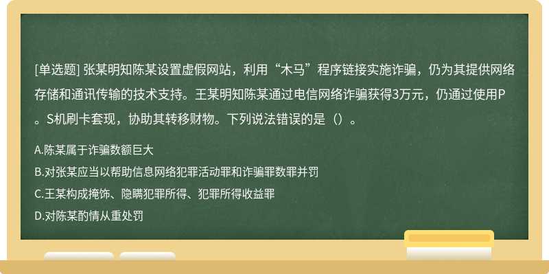 张某明知陈某设置虚假网站，利用“木马”程序链接实施诈骗，仍为其提供网络存储和通讯传输的技术支持。王某明知陈某通过电信网络诈骗获得3万元，仍通过使用P。S机刷卡套现，协助其转移财物。下列说法错误的是（）。