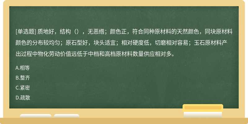 质地好，结构（），无恶绺；颜色正，符合同种原材料的天然颜色，同块原材料颜色的分布较均匀；原石型好，块头适宜；相对硬度低，切磨相对容易；玉石原材料产出过程中物化劳动价值远低于中档和高档原材料数量供应相对多。