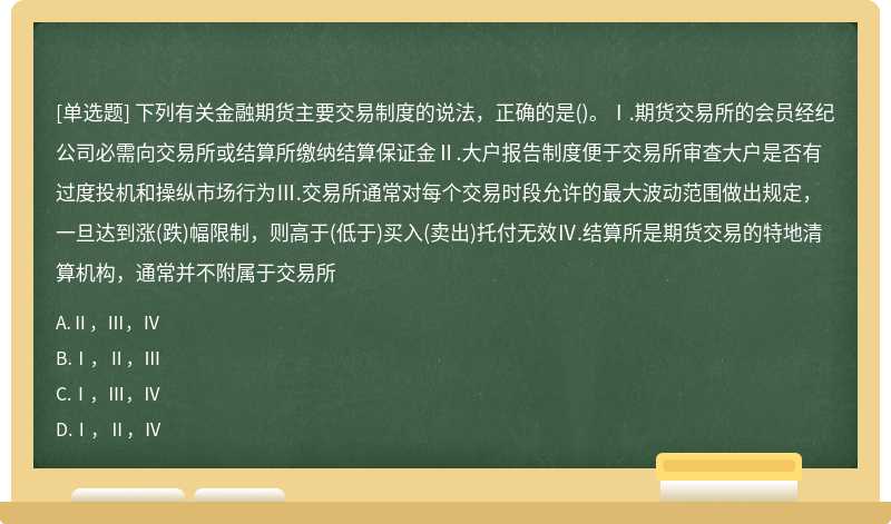 下列有关金融期货主要交易制度的说法，正确的是()。Ⅰ.期货交易所的会员经纪公司必需向交易所或结算所缴纳结算保证金Ⅱ.大户报告制度便于交易所审查大户是否有过度投机和操纵市场行为Ⅲ.交易所通常对每个交易时段允许的最大波动范围做出规定，一旦达到涨(跌)幅限制，则高于(低于)买入(卖出)托付无效Ⅳ.结算所是期货交易的特地清算机构，通常并不附属于交易所