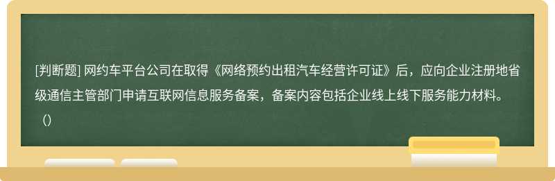 网约车平台公司在取得《网络预约出租汽车经营许可证》后，应向企业注册地省级通信主管部门申请互联网信息服务备案，备案内容包括企业线上线下服务能力材料。（）