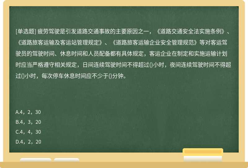 疲劳驾驶是引发道路交通事故的主要原因之一，《道路交通安全法实施条例》、《道路旅客运输及客运站管理规定》、《道路旅客运输企业安全管理规范》等对客运驾驶员的驾驶时间、休息时间和人员配备都有具体规定，客运企业在制定和实施运输计划时应当严格遵守相关规定，日间连续驾驶时间不得超过()小时，夜间连续驾驶时间不得超过()小时，每次停车休息时间应不少于()分钟。　　