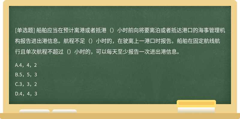 船舶应当在预计离港或者抵港（）小时前向将要离泊或者抵达港口的海事管理机构报告进出港信息。航程不足（）小时的，在驶离上一港口时报告。船舶在固定航线航行且单次航程不超过（）小时的，可以每天至少报告一次进出港信息。