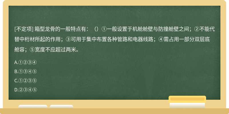 箱型龙骨的一般特点有：（）①一般设置于机舱舱壁与防撞舱壁之间；②不能代替中桁材所起的作用；③可用于集中布置各种管路和电器线路；④需占用一部分双层底舱容；⑤宽度不应超过两米。