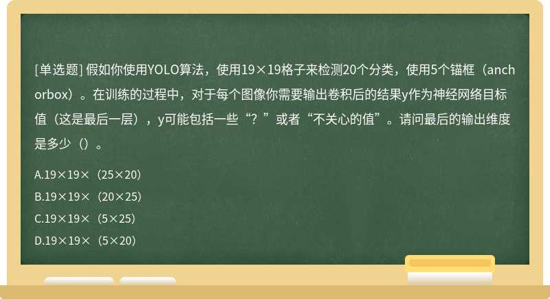 假如你使用YOLO算法，使用19×19格子来检测20个分类，使用5个锚框（anchorbox）。在训练的过程中，对于每个图像你需要输出卷积后的结果y作为神经网络目标值（这是最后一层），y可能包括一些“？”或者“不关心的值”。请问最后的输出维度是多少（）。