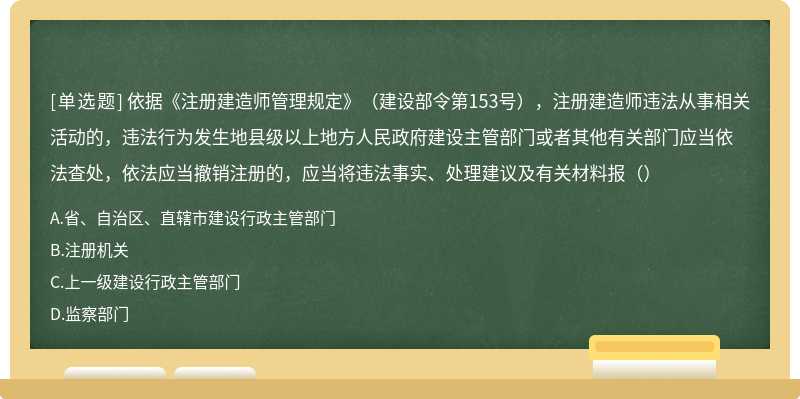 依据《注册建造师管理规定》（建设部令第153号），注册建造师违法从事相关活动的，违法行为发生地县级以上地方人民政府建设主管部门或者其他有关部门应当依法查处，依法应当撤销注册的，应当将违法事实、处理建议及有关材料报（）