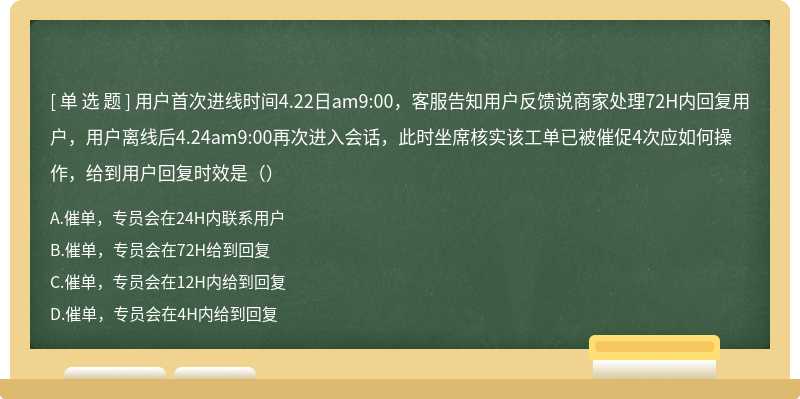 用户首次进线时间4.22日am9:00，客服告知用户反馈说商家处理72H内回复用户，用户离线后4.24am9:00再次进入会话，此时坐席核实该工单已被催促4次应如何操作，给到用户回复时效是（）