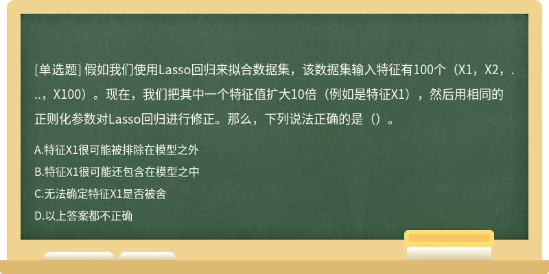 假如我们使用Lasso回归来拟合数据集，该数据集输入特征有100个（X1，X2，...，X100）。现在，我们把其中一个特征值扩大10倍（例如是特征X1），然后用相同的正则化参数对Lasso回归进行修正。那么，下列说法正确的是（）。