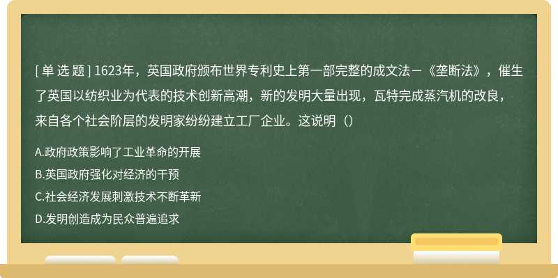 1623年，英国政府颁布世界专利史上第一部完整的成文法－《垄断法》，催生了英国以纺织业为代表的技术创新高潮，新的发明大量出现，瓦特完成蒸汽机的改良，来自各个社会阶层的发明家纷纷建立工厂企业。这说明（）