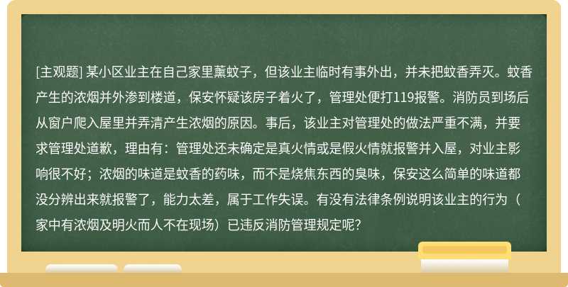 某小区业主在自己家里薰蚊子，但该业主临时有事外出，并未把蚊香弄灭。蚊香产生的浓烟并外渗到楼道，保安怀疑该房子着火了，管理处便打119报警。消防员到场后从窗户爬入屋里并弄清产生浓烟的原因。事后，该业主对管理处的做法严重不满，并要求管理处道歉，理由有：管理处还未确定是真火情或是假火情就报警并入屋，对业主影响很不好；浓烟的味道是蚊香的药味，而不是烧焦东西的臭味，保安这么简单的味道都没分辨出来就报警了，能力太差，属于工作失误。有没有法律条例说明该业主的行为（家中有浓烟及明火而人不在现场）已违反消防管理规定呢？