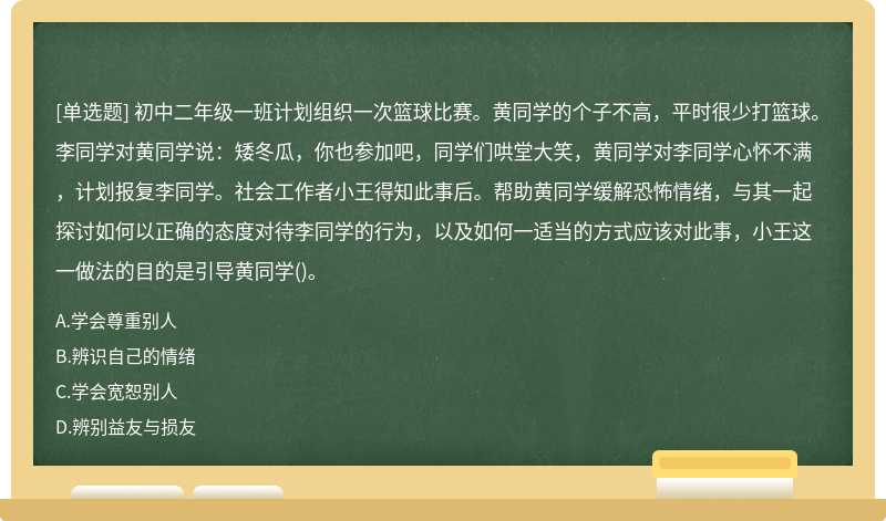 初中二年级一班计划组织一次篮球比赛。黄同学的个子不高，平时很少打篮球。李同学对黄同学说：矮冬瓜，你也参加吧，同学们哄堂大笑，黄同学对李同学心怀不满，计划报复李同学。社会工作者小王得知此事后。帮助黄同学缓解恐怖情绪，与其一起探讨如何以正确的态度对待李同学的行为，以及如何一适当的方式应该对此事，小王这一做法的目的是引导黄同学()。